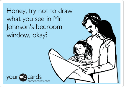 Honey, try not to draw
what you see in Mr.
Johnson's bedroom
window, okay?