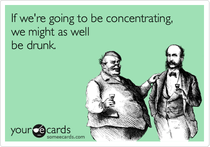 If we're going to be concentrating,
we might as well
be drunk.