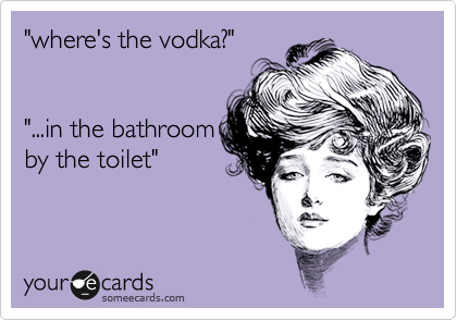 "where's the vodka?"


"...in the bathroom
by the toilet"