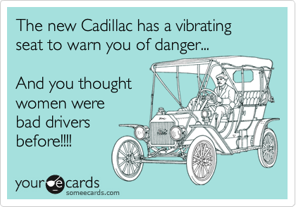 The new Cadillac has a vibrating seat to warn you of danger...    

And you thought 
women were  
bad drivers  
before!!!!