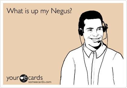 What is up my Negus?