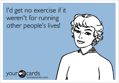 I'd get no exercise if it
weren't for running
other people's lives!