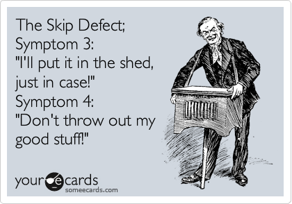 The Skip Defect;
Symptom 3:
"I'll put it in the shed,
just in case!"
Symptom 4:
"Don't throw out my
good stuff!"