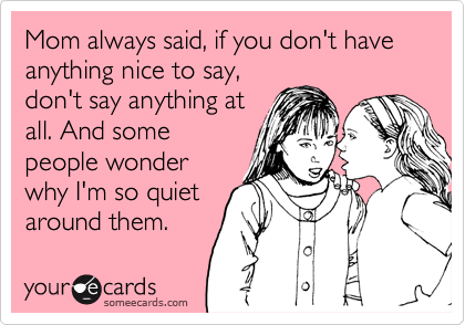 Mom always said, if you don't have anything nice to say,
don't say anything at
all. And some
people wonder
why I'm so quiet
around them.