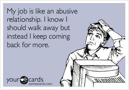 My job is like an abusive relationship. I know I
should walk away but
instead I keep coming 
back for more.