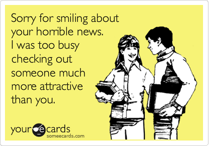 Sorry for smiling about
your horrible news.
I was too busy 
checking out
someone much
more attractive
than you.