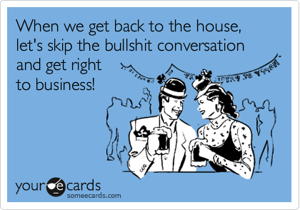When we get back to the house, 
let's skip the bullshit conversation
and get right 
to business!