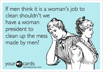 If men think it is a woman's job to clean shouldn't we
have a woman
president to
clean up the mess
made by men?