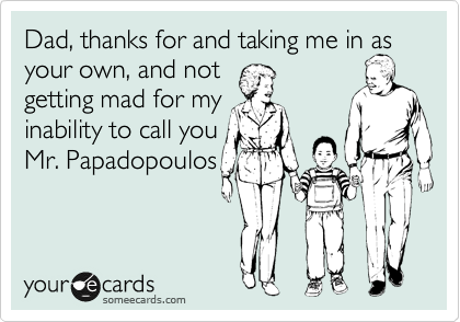 Dad, thanks for and taking me in as 
your own, and not
getting mad for my
inability to call you
Mr. Papadopoulos

