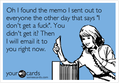 Oh I found the memo I sent out to everyone the other day that says "I don't get a fuck". You
didn't get it? Then
I will email it to
you right now.
