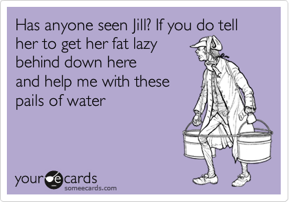Has anyone seen Jill? If you do tell her to get her fat lazy
behind down here
and help me with these 
pails of water