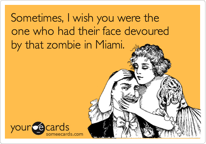 Sometimes, I wish you were the one who had their face devoured by that zombie in Miami.