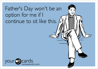 Father's Day won't be an
option for me if I
continue to sit like this.