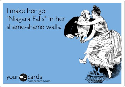I make her go    
"Niagara Falls" in her
shame-shame walls. 