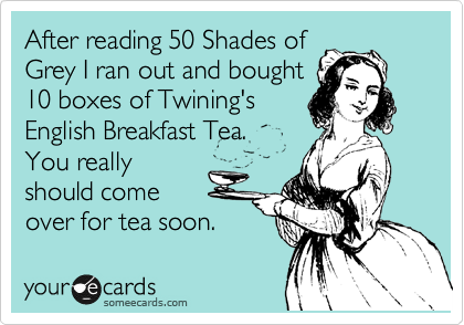 After reading 50 Shades of
Grey I ran out and bought
10 boxes of Twining's
English Breakfast Tea.
You really
should come
over for tea soon. 