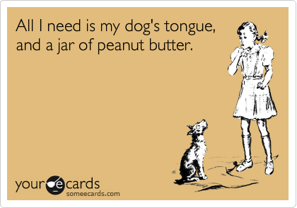 All I need is my dog's tongue,
and a jar of peanut butter.