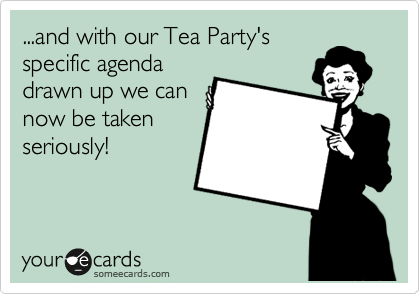 ...and with our Tea Party's
specific agenda
drawn up we can
now be taken
seriously!