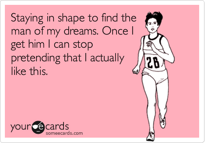 Staying in shape to find the
man of my dreams. Once I
get him I can stop
pretending that I actually
like this.