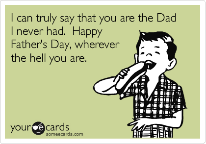 I can truly say that you are the Dad I never had.  Happy
Father's Day, wherever
the hell you are.  