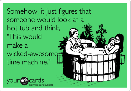 Somehow, it just figures that someone would look at a
hot tub and think,
"This would
make a
wicked-awesome
time machine."