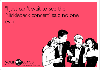 "I just can't wait to see the Nickleback concert" said no one ever