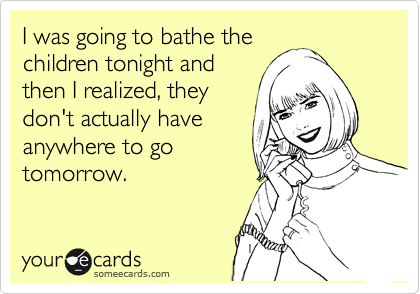 I was going to bathe the
children tonight and
then I realized, they
don't actually have
anywhere to go
tomorrow.