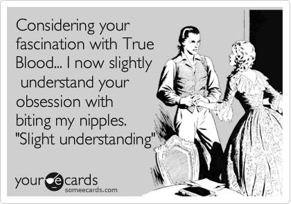 Considering your
fascination with True
Blood... I now slightly
 understand your
obsession with
biting my nipples.
"Slight understanding"