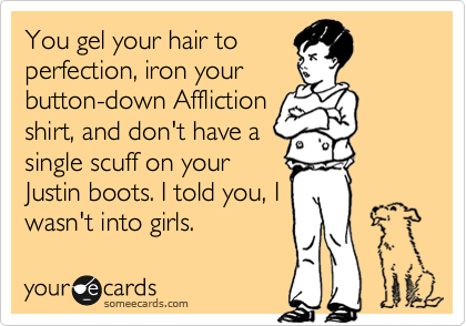 You gel your hair to
perfection, iron your
button-down Affliction
shirt, and don't have a
single scuff on your
Justin boots. I told you, I
wasn't into girls. 