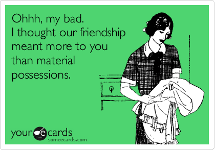 Ohhh, my bad. 
I thought our friendship
meant more to you
than material 
possessions.