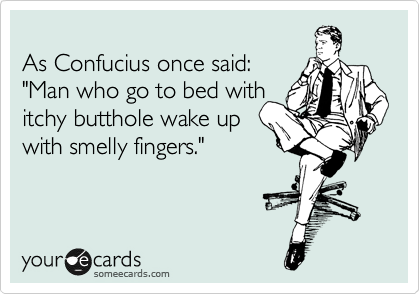 
As Confucius once said:
"Man who go to bed with
itchy butthole wake up
with smelly fingers."