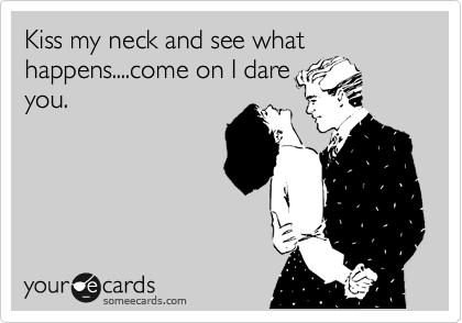 Kiss my neck and see what happens....come on I dare
you.