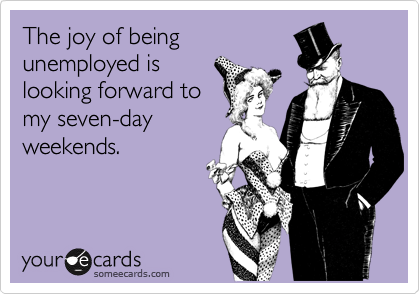 The joy of being
unemployed is
looking forward to
my seven-day
weekends. 