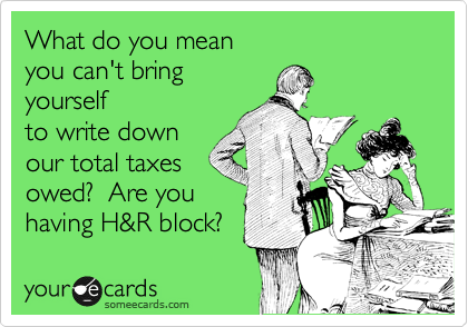 What do you mean
you can't bring
yourself
to write down
our total taxes
owed?  Are you
having H&R block?