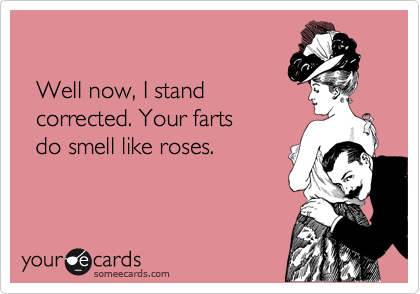 

  Well now, I stand
  corrected. Your farts 
  do smell like roses.