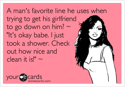 A man's favorite line he uses when trying to get his girlfriend
to go down on him? %7E
"It's okay babe. I just
took a shower. Check
out how nice and
clean it is!" %7E