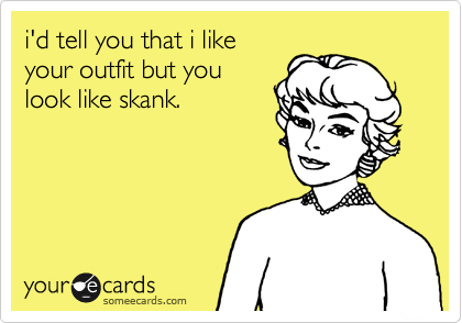 i'd tell you that i like
your outfit but you
look like skank.