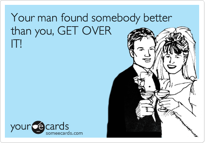 Your man found somebody better than you, GET OVER
IT!