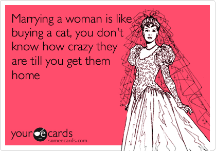 Marrying a woman is like
buying a cat, you don't
know how crazy they
are till you get them
home