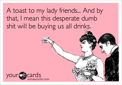 A toast to my lady friends... And by that, I mean this desperate dumb shit will be buying us all drinks.