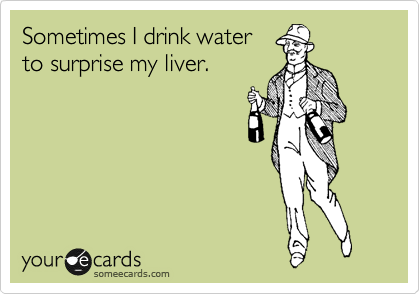 Sometimes I drink water
to surprise my liver.