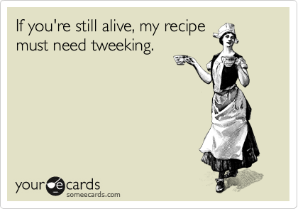 If you're still alive, my recipe
must need tweeking.