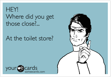 HEY!
Where did you get
those close?... 

At the toilet store?