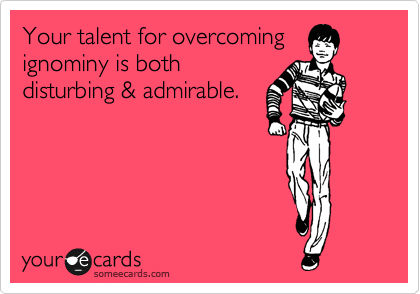 Your talent for overcoming
ignominy is both
disturbing & admirable. 