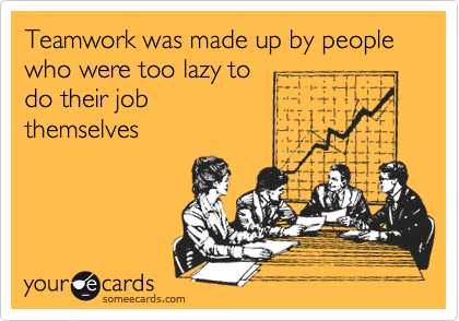 Teamwork was made up by people who were too lazy to
do their job
themselves