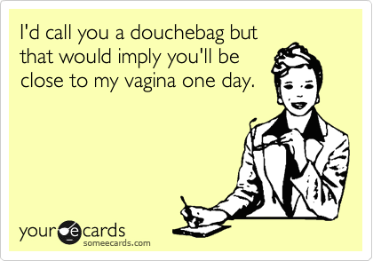 I'd call you a douchebag but
that would imply you'll be
close to my vagina one day.
