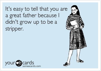 It's easy to tell that you are
a great father because I
didn't grow up to be a
stripper.