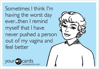 Sometimes I think I'm
having the worst day
ever...then I remind
myself that I have
never pushed a person
out of my vagina and
feel better