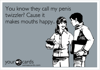 You know they call my penis twizzler? Cause it
makes mouths happy.. 