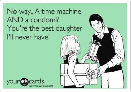 No way...A time machine
AND a condom!? 
You're the best daughter
I'll never have!