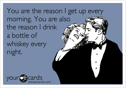 You are the reason I get up every morning. You are also
the reason I drink
a bottle of
whiskey every
night.